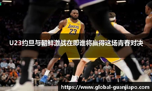 U23约旦与朝鲜激战在即谁将赢得这场青春对决